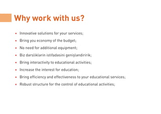 Why work with us?
Innovative solutions for your services;
Bring you economy of the budget;
No need for additional equipment;
Biz dərsliklərin istifadəsini genişləndiririk;
Bring interactivity to educational activities;
Increase the interest for education;
Bring efficiency and effectiveness to your educational services;
Robust structure for the control of educational activities;