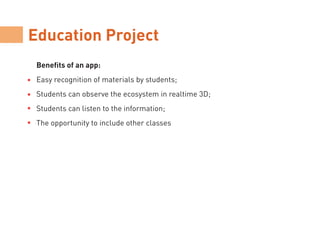 Education Project
Benefits of an app:
Easy recognition of materials by students;
Students can observe the ecosystem in realtime 3D;
Students can listen to the information;
The opportunity to include other classes