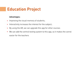Education Project
Advantages:
Improving the visual memory of students;
Interactivity increases the interest for the subject;
By using the AR, we can upgrade this app for other courses
We can add the central testing system to this app, so it makes the conrol
easier for the teachers
