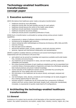 1 
Technology-enabled healthcare transformation: concept paper 
1 Executive summary 
[WHY] We believe that healthcare sector needs a disruptive transformation: 
 healthcare should be more affordable; 
 healthcare should offer the best possible services for each patient; 
 healthcare should become the centre of the health value-stream; 
 healthcare should seamlessly incorporate innovations; 
 healthcare should be secured by design; 
 healthcare should prevent unjustified proliferation of tools. 
[HOW] Such a transformation is achievable by synergy among various proven modern capabilities: 
 achievements in design of software-intensive distributed systems; 
 architectures for pluggable agile solutions; 
 mature enterprise-wide methodologies as Enterprise Architecture, BPM, SOA and ECM; 
 Internet of things; 
 free and open-source software; 
 partnership between public, private, academic, social and voluntary sectors; 
 sectorial, regional and international collaboration and standardisation. 
[WHAT] A platform-enabled reference architecture and several technological solutions implemented with this architecture will prove that: 
 each patient can be served by knowledge and experience available world-wide hassle- free, remotely and anonymously; 
 any treatment can be transparent in value, cost and results, justified, objectively validatable and traceable; 
 the unique business processes of each healthcare establishment can be assembled from a common library of process patterns (fragments) and tasks thus effortlessly spreading best medical practices and proven medical knowledge; 
 routine activities of the healthcare workers can be automated thus providing the opportunity for more added-value and innovation; 
 the information in the healthcare can be secure stored, exchanged, analysed and enriched; 
 new technologies, tools, devices, procedures and knowledge can be easily plugged-in thus creating opportunities for start-ups; 
 business systems in healthcare can be constructed from components of different vendors and from various origins (borrowed, bought, built, outsourced, standardised, innovated, re-engineered) to quickly create best-to-fit configurations. 
2 Architecting the technology-enabled healthcare transformation 
2.1 General 
Architecture of a system has to provide a brief description of the important aspects of the system. Any system (enterprise, eco-system, supply-chain, industry, country, region, etc.) has  
