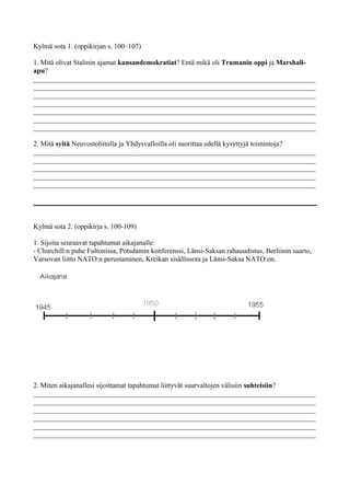 Kylmä sota 1. (oppikirjan s. 100–107)
1. Mitä olivat Stalinin ajamat kansandemokratiat? Entä mikä oli Trumanin oppi ja Marshall-
apu?
________________________________________________________________________________
________________________________________________________________________________
________________________________________________________________________________
________________________________________________________________________________
________________________________________________________________________________
________________________________________________________________________________
________________________________________________________________________________
2. Mitä syitä Neuvostoliitolla ja Yhdysvalloilla oli suorittaa edellä kysyttyjä toimintoja?
________________________________________________________________________________
________________________________________________________________________________
________________________________________________________________________________
________________________________________________________________________________
________________________________________________________________________________
Kylmä sota 2. (oppikirja s. 100-109)
1. Sijoita seuraavat tapahtumat aikajanalle:
- Churchill:n puhe Fultonissa, Potsdamin konferenssi, Länsi-Saksan rahauudistus, Berliinin saarto,
Varsovan liitto NATO:n perustaminen, Kreikan sisällissota ja Länsi-Saksa NATO:on.
2. Miten aikajanallesi sijoittamat tapahtumat liittyvät suurvaltojen välisiin suhteisiin?
________________________________________________________________________________
________________________________________________________________________________
________________________________________________________________________________
________________________________________________________________________________
________________________________________________________________________________
________________________________________________________________________________
 
