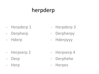 herpderp

- Herpderp 1         - Herpderp 3
- Derpherp           - Derpherpy
- Hderp              - Hderpyyy

- Herpserp 2         - Herpserp 4
- Derp               - Derphehe
- Herp               - Herpes
 