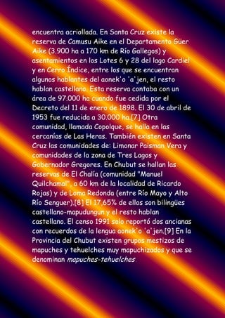 encuentra acriollada. En Santa Cruz existe la
reserva de Camusu Aike en el Departamento Güer
Aike (3.900 ha a 170 km de Río Gallegos) y
asentamientos en los Lotes 6 y 28 del lago Cardiel
y en Cerro Índice, entre los que se encuentran
algunos hablantes del aonek'o 'a'jen, el resto
hablan castellano. Esta reserva contaba con un
área de 97.000 ha cuando fue cedida por el
Decreto del 11 de enero de 1898. El 30 de abril de
1953 fue reducida a 30.000 ha.[7] Otra
comunidad, llamada Copolque, se halla en las
cercanías de Las Heras. También existen en Santa
Cruz las comunidades de: Limonar Paisman Vera y
comunidades de la zona de Tres Lagos y
Gobernador Gregores. En Chubut se hallan las
reservas de El Chalía (comunidad "Manuel
Quilchamal", a 60 km de la localidad de Ricardo
Rojas) y de Loma Redonda (entre Río Mayo y Alto
Río Senguer).[8] El 17,65% de ellos son bilingües
castellano-mapudungun y el resto hablan
castellano. El censo 1991 solo reportó dos ancianas
con recuerdos de la lengua aonek'o 'a'jen.[9] En la
Provincia del Chubut existen grupos mestizos de
mapuches y tehuelches muy mapuchizados y que se
denominan mapuches-tehuelches..
 