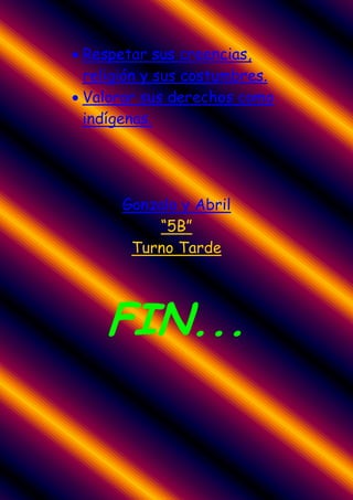 Respetar sus creencias,
religión y sus costumbres.
Valorar sus derechos como
indígenas.




     Gonzalo y Abril
         “5B”
      Turno Tarde




   FIN...
 