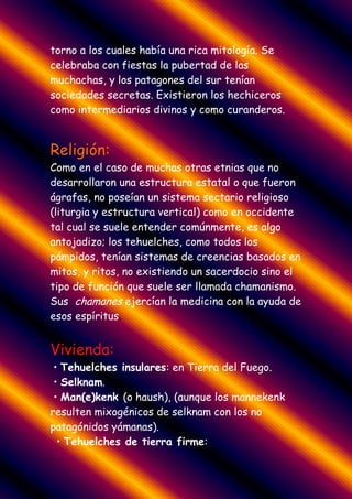 torno a los cuales había una rica mitología. Se
celebraba con fiestas la pubertad de las
muchachas, y los patagones del sur tenían
sociedades secretas. Existieron los hechiceros
como intermediarios divinos y como curanderos.


Religión:
Como en el caso de muchas otras etnias que no
desarrollaron una estructura estatal o que fueron
ágrafas, no poseían un sistema sectario religioso
(liturgia y estructura vertical) como en occidente
tal cual se suele entender comúnmente, es algo
antojadizo; los tehuelches, como todos los
pámpidos, tenían sistemas de creencias basados en
mitos, y ritos, no existiendo un sacerdocio sino el
tipo de función que suele ser llamada chamanismo.
Sus chamanes ejercían la medicina con la ayuda de
esos espíritus.


Vivienda:
 • Tehuelches insulares: en Tierra del Fuego.
 • Selknam.
 • Man(e)kenk (o haush), (aunque los mannekenk
resulten mixogénicos de selknam con los no
patagónidos yámanas).
  • Tehuelches de tierra firme:
 