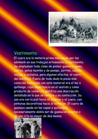 Vestimenta:
El cuero era la materia prima más usada por los
aónikenk en sus trabajos artesanales y vestimenta.
Se empleaban toda clase de pieles: guanaco, puma,
zorros, gatos montés y de pampa, zorrino, caballo,
vacuno e inclusiva, para algunos efectos, el cuero
del avestruz. Fuera de toda duda la pieza más
conocida fabricada con este material era el kai o
quillango, cuya importancia en el vestido y como
producto de comercio justifica una descripción
detallada en lo que se refiere a su confección. Su
uso era con la piel hacia el interior y el cuero, con
pinturas decorativas hacia el exterior. El cuero de
guanaco usado en las capas o quillangos,
necesariamente debía ser de guanacos nonatos o
de una cría no mayor de dos meses.
 