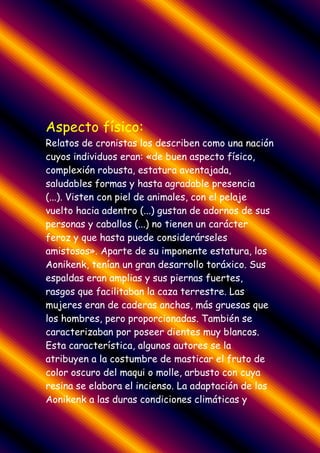 Aspecto físico:
Relatos de cronistas los describen como una nación
cuyos individuos eran: «de buen aspecto físico,
complexión robusta, estatura aventajada,
saludables formas y hasta agradable presencia
(...). Visten con piel de animales, con el pelaje
vuelto hacia adentro (...) gustan de adornos de sus
personas y caballos (...) no tienen un carácter
feroz y que hasta puede considerárseles
amistosos». Aparte de su imponente estatura, los
Aonikenk, tenían un gran desarrollo toráxico. Sus
espaldas eran amplias y sus piernas fuertes,
rasgos que facilitaban la caza terrestre. Las
mujeres eran de caderas anchas, más gruesas que
los hombres, pero proporcionadas. También se
caracterizaban por poseer dientes muy blancos.
Esta característica, algunos autores se la
atribuyen a la costumbre de masticar el fruto de
color oscuro del maqui o molle, arbusto con cuya
resina se elabora el incienso. La adaptación de los
Aonikenk a las duras condiciones climáticas y
 
