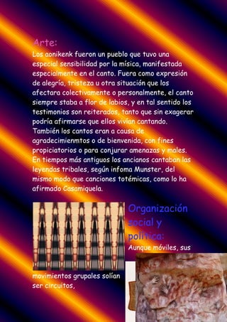 Arte:
Los aonikenk fueron un pueblo que tuvo una
especial sensibilidad por la mísica, manifestada
especialmente en el canto. Fuera como expresión
de alegría, tristeza u otra situación que los
afectara colectivamente o personalmente, el canto
siempre staba a flor de labios, y en tal sentido los
testimonios son reiterados, tanto que sin exagerar
podría afirmarse que ellos vivían cantando.
También los cantos eran a causa de
agradecimienmtos o de bienvenida, con fines
propiciatorios o para conjurar amenazas y males.
En tiempos más antiguos los ancianos cantaban las
leyendas tribales, según infoma Munster, del
mismo modo que canciones totémicas, como lo ha
afirmado Casamiquela.


                              Organización
                              social y
                              política:
                              Aunque móviles, sus



movimientos grupales solían
ser circuitos,
 