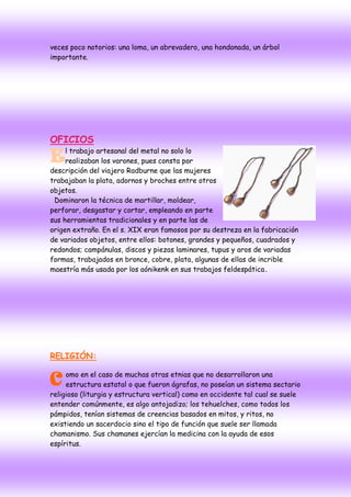 veces poco notorios: una loma, un abrevadero, una hondonada, un árbol
importante.




OFICIOS
     l trabajo artesanal del metal no solo lo
E    realizaban los varones, pues consta por
descripción del viajero Radburne que las mujeres
trabajaban la plata, adornos y broches entre otros
objetos.
 Dominaron la técnica de martillar, moldear,
perforar, desgastar y cortar, empleando en parte
sus herramientas tradicionales y en parte las de
origen extraño. En el s. XIX eran famosos por su destreza en la fabricación
de variados objetos, entre ellos: botones, grandes y pequeños, cuadrados y
redondos; campánulas, discos y piezas laminares, tupus y aros de variadas
formas, trabajados en bronce, cobre, plata, algunas de ellas de incrible
maestría más usada por los aónikenk en sus trabajos feldespática .




RELIGIÓN:


C omo en el caso de muchasfueron etnias quenonoposeían un sistema sectario
  estructura estatal o que
                           otras
                                 ágrafas,
                                                desarrollaron una

religioso (liturgia y estructura vertical) como en occidente tal cual se suele
entender comúnmente, es algo antojadizo; los tehuelches, como todos los
pámpidos, tenían sistemas de creencias basados en mitos, y ritos, no
existiendo un sacerdocio sino el tipo de función que suele ser llamada
chamanismo. Sus chamanes ejercían la medicina con la ayuda de esos
espíritus.
 