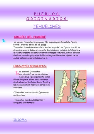 P U EB L OS
                  O R IG INA R I OS

                          TEHUELCHES

    ORIGEN DEL NOMBRE
L    os pueblos tehuelches o patagones (del mapudungun: Chewel che "gente
    bravía", o tal vez de una de las etnias
    Tehuelches llamada teushen más la palabra mapuche che, "gente, pueblo" es
    el nombre general dado a un conjunto de etnias amerindias de la Patagonia y
    la región pampeana que compartían varios rasgos culturales, aunque estaban
    divididos en varios grupos que hablaban lenguas diferentes, algunas de las
    cuales estaban emparentadas entre sí.



    UBICACIÓN GEOGRAFICA

           os aonikenk (tehuelches
      L    meridionales), se encontraban en
           Santa Cruz y principalmente en las
    costas; los günün a küna se extendieron
    desde el centro de Chubut hasta Tandil, y
    los chehuache kenk habitaron cerca de la
    cordillera.

    -Tehuelches septentrionales (guenaken):
    continentales

    -Tehuelches meridionales (penken y
    aoniquen): continentales




    IDIOMA
 
