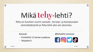 Mikä -lehti?
Tehy on Suomen suurin sosiaali-, terveys- ja kasvatusalan
ammattijärjestö ja Tehy-lehti yksi sen jäsenetu.
Kanavat:
• Printtilehti 11 kertaa vuodessa
• Tehylehti.fi
@tehylehti somessa:
1.6.2021
Tehy-lehti
 