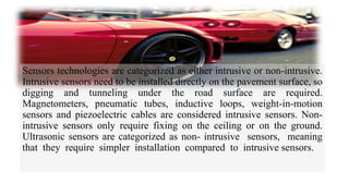 Sensors technologies are categorized as either intrusive or non-intrusive.
Intrusive sensors need to be installed directly on the pavement surface, so
digging and tunneling under the road surface are required.
Magnetometers, pneumatic tubes, inductive loops, weight-in-motion
sensors and piezoelectric cables are considered intrusive sensors. Non-
intrusive sensors only require fixing on the ceiling or on the ground.
Ultrasonic sensors are categorized as non- intrusive sensors, meaning
that they require simpler installation compared to intrusive sensors.
 