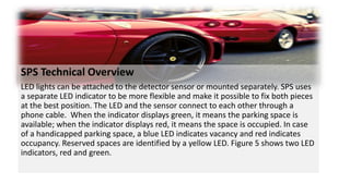 SPS Technical Overview
LED lights can be attached to the detector sensor or mounted separately. SPS uses
a separate LED indicator to be more flexible and make it possible to fix both pieces
at the best position. The LED and the sensor connect to each other through a
phone cable. When the indicator displays green, it means the parking space is
available; when the indicator displays red, it means the space is occupied. In case
of a handicapped parking space, a blue LED indicates vacancy and red indicates
occupancy. Reserved spaces are identified by a yellow LED. Figure 5 shows two LED
indicators, red and green.
 