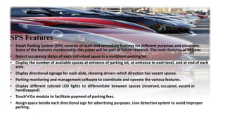SPS Features
• Smart Parking System (SPS) consists of main and secondary features for different purposes and situations.
Some of the features mentioned in this paper will be part of future research. The main features of SPS are:
• Detect occupancy status of each individual space in a multilevel parking lot.
• Display the number of available spaces at entrance of parking lot, at entrance to each level, and at end of each
aisle.
• Display directional signage for each aisle, showing drivers which direction has vacant spaces.
• Parking monitoring and management software to coordinate and operate the various features.
• Display different colored LED lights to differentiate between spaces (reserved, occupied, vacant or
handicapped)
• Touch’n’Go module to facilitate payment of parking fees.
• Assign space beside each directional sign for advertising purposes. Line detection system to avoid improper
parking.
 