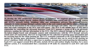 System Architecture
To develop the SPS architecture several pieces of equipment are required: ultrasonic sensors, LED
indicators, indoor display boards, outdoor display board(s), zone control unit (ZCU), central control
unit (CCU), network switch, telephone cable and management software. The ultrasonic detector
transmits its status message through a phone cable to the zone control unit (ZCU), which collects and
forwards the information to the central control unit (CCU) through Cat5 cables. The CCU processes the
data and sends commands to the ZCU and LED panel. The ZCU is the middle layer of SPS and is
responsible for controlling the ultrasonic detectors. Each ZCU manages a group of 40 to 60 ultrasonic
detectors, sending the relevant information to the CCU. The ZCU connects through an RS-485 port to
the indoor display board and ultrasonic sensors and communicates with the CCU through network
switch and LAN connections. The CCU is responsible for the collection of parking space information and
for rocessing data for the whole parking lot. The CCU transmits commands to the LED display board to
update the parking space information. Simultaneously, collected data can be saved in the parking lot
server’s database which will allow a supervisor to monitor, manage and control parking lot information.
Each CCU can support around 40 to 60 nodes, include ZCU(s) and outdoor display board(s). For a more
efficient system, it is recommended that a maximum of 40 nodes be connected to each ZCU and each
CCU.
 