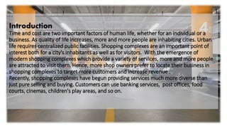Introduction
Time and cost are two important factors of human life, whether for an individual or a
business. As quality of life increases, more and more people are inhabiting cities. Urban
life requires centralized public facilities. Shopping complexes are an important point of
interest both for a city's inhabitants as well as for visitors. With the emergence of
modern shopping complexes which provide a variety of services, more and more people
are attracted to visit them. Hence, more shop owners prefer to locate their business in
shopping complexes to target more customers and increase revenue .
Recently, shopping complexes have begun providing services much more diverse than
just pure selling and buying. Customers can use banking services, post offices, food
courts, cinemas, children's play areas, and so on.
 