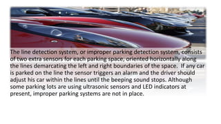 The line detection system, or improper parking detection system, consists
of two extra sensors for each parking space, oriented horizontally along
the lines demarcating the left and right boundaries of the space. If any car
is parked on the line the sensor triggers an alarm and the driver should
adjust his car within the lines until the beeping sound stops. Although
some parking lots are using ultrasonic sensors and LED indicators at
present, improper parking systems are not in place.
 