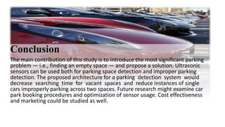 Conclusion
The main contribution of this study is to introduce the most significant parking
problem — i.e., finding an empty space — and propose a solution. Ultrasonic
sensors can be used both for parking space detection and improper parking
detection. The proposed architecture for a parking detection system would
decrease searching time for vacant spaces and reduce instances of single
cars improperly parking across two spaces. Future research might examine car
park booking procedures and optimization of sensor usage. Cost effectiveness
and marketing could be studied as well.
 