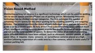 Vision-Based Method
Monitoring parking lot vacancy is a significant technology which can be used for guiding
cars to vacant spaces and for efficient use of parking spaces. Monitoring detection
technology can be divided into two categories. The first estimates the number of
remaining vacant spaces for the entire parking lot by counting incoming and outgoing
vehicles. The second monitors the status of each individual space and can be used to
guide a car to a vacant space. To help drivers find a vacant parking space without much
effort, intelligent parking systems should provide the specific location of vacant spaces
and not just the total number of spaces. To detect the status of an individual parking
space different methods have been utilized, such as ultrasonic sensors placed at each
space (thus it requires many sensors), or surveillance cameras placed at a high
position (allowing supervision of a wide area by a few cameras, which is more useful in
outdoor parking lot).
 