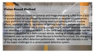 Vision-Based Method
Detection methods based on cameras and image processing suffer from a lack
of accuracy and can be affected by environmental or weather circumstances.
Major problems of vision-based parking detection systems include shadow
effects, occlusion effects, vacillation of lighting conditions and perspective
distortion. Light-colored cars in strong sunlight might mislead detector software
into detecting a full space as vacant; in the same way, a shadowed area may be
mistakenly identified as a dark-colored vehicle, leading an empty space to be
mistakenly seen as occupied. When the sun is blocked by a cloud, the change in
lighting may also affect detection performance . Variable light intensity is one
of the major challenges in a camera-based detection system.
 