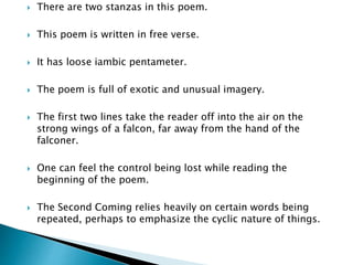  There are two stanzas in this poem.
 This poem is written in free verse.
 It has loose iambic pentameter.
 The poem is full of exotic and unusual imagery.
 The first two lines take the reader off into the air on the
strong wings of a falcon, far away from the hand of the
falconer.
 One can feel the control being lost while reading the
beginning of the poem.
 The Second Coming relies heavily on certain words being
repeated, perhaps to emphasize the cyclic nature of things.
 