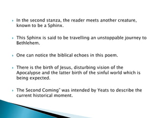  In the second stanza, the reader meets another creature,
known to be a Sphinx.
 This Sphinx is said to be travelling an unstoppable journey to
Bethlehem.
 One can notice the biblical echoes in this poem.
 There is the birth of Jesus, disturbing vision of the
Apocalypse and the latter birth of the sinful world which is
being expected.
 The Second Coming” was intended by Yeats to describe the
current historical moment.
 