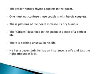  The reader notices rhyme couplets in the poem.
 One must not confuse these couplets with heroic couplets.
 These patterns of the poem increase its dry humour.
 The “Citizen” described in this poem in a man of a perfect
life.
 There is nothing unusual in his life.
 He has a decent job, he has an insurance, a wife and just the
right amount of kids.
 