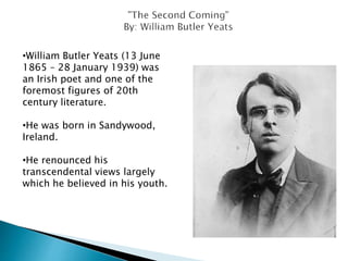 •William Butler Yeats (13 June
1865 – 28 January 1939) was
an Irish poet and one of the
foremost figures of 20th
century literature.
•He was born in Sandywood,
Ireland.
•He renounced his
transcendental views largely
which he believed in his youth.
 