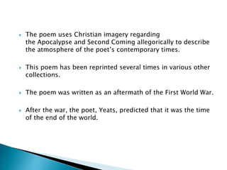 The poem uses Christian imagery regarding
the Apocalypse and Second Coming allegorically to describe
the atmosphere of the poet’s contemporary times.
 This poem has been reprinted several times in various other
collections.
 The poem was written as an aftermath of the First World War.
 After the war, the poet, Yeats, predicted that it was the time
of the end of the world.
 