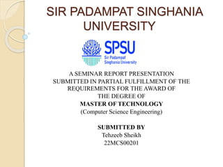 SIR PADAMPAT SINGHANIA
UNIVERSITY
A SEMINAR REPORT PRESENTATION
SUBMITTED IN PARTIAL FULFILLMENT OF THE
REQUIREMENTS FOR THE AWARD OF
THE DEGREE OF
MASTER OF TECHNOLOGY
(Computer Science Engineering)
SUBMITTED BY
Tehzeeb Sheikh
22MCS00201
 