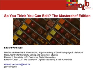 So You Think You Can Edit? The Masterchef Edition




Edward Vanhoutte

Director of Research & Publications, Royal Academy of Dutch Language & Literature
Head, Centre for Scholarly Editing and Document Studies
Research Associate, UCL Centre for Digital Humanities
Editor-in-Chief, LLC. The Journal of Digital Scholarship in the Humanities

edward.vanhoutte@kantl.be
@evanhoutte
 