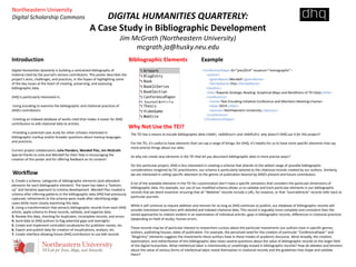 DIGITAL HUMANITIES QUARTERLY: 
A Case Study in Bibliographic Development 
Jim McGrath (Northeastern University) 
mcgrath.ja@husky.neu.edu 
Introduction 
Bibliographic Elements 
Why Not Use the TEI? 
Digital Humanities Quarterly is building a centralized bibliography of 
material cited by the journal’s various contributors. This poster describes the 
project’s aims, challenges, and practices, in the hopes of highlighting some 
of the key issues at the heart of creating, preserving, and assessing 
bibliographic data. 
DHQ is particularly interested in: 
-Using encoding to examine the bibliographic and citational practices of 
DHQ’s contributors. 
-Creating an indexed database of works cited that makes it easier for DHQ 
contributors to add citational data to articles. 
-Providing a potential case study for other scholars interested in 
bibliographic markup and/or broader questions about markup languages 
and practices. 
Current project collaborators: Julia Flanders, Wendell Piez, Jim McGrath. 
Special thanks to Julia and Wendell for their help in encouraging the 
creation of this poster and for offering feedback on its content! 
Workflow 
1. Create a schema: categories of bibliographic elements (and attendant 
elements for each bibliographic element). The team has taken a “bottom-up” 
and iterative approach to schema development. Wendell Piez created a 
schema after inferring patterns in the bibliographic data DHQ had previously 
captured; refinements to the schema were made after identifying edge 
cases while more closely examining this data. 
2. Using a transformation that extracts bibliographic records from each DHQ 
article, apply schema to these records, validate, and organize data. 
3. Review this data, checking for duplicates, incomplete records, and errors 
4. Send data to DHQ authors to flag potential gaps and oversights 
5. Create and implement controlled vocabularies for publisher names, etc. 
6. Export and publish data for creation of visualizations, analysis, etc. 
7. Create interface allowing future DHQ contributors to use bibl records 
Example 
<ConferencePaper ID="piez2014" issuance="monographic"> 
<author> 
<givenName>Wendell</givenName> 
<familyName>Piez</familyName> 
</author> 
<title>Towards Strategic Reading: Graphical Maps and Renditions of TEI Data</title> 
<conference> 
<name>Text Encoding Initiative Conference and Members Meeting</name> 
<date>2014</date> 
<sponsor>Northwestern University</sponsor> 
</conference> 
</ConferencePaper> 
The TEI has a means to encode bibliographic data (<bibl>, <biblStruct> and <biblFull>): why doesn’t DHQ use it for this project? 
For the TEI, it’s useful to have elements that can say a range of things; for DHQ, it’s helpful for us to have more specific elements that say 
more precise things about our data. 
So why not create new elements in the TEI that let you document bibliographic data in more precise ways? 
On this particular project, DHQ is less interested in creating a schema that attends to the widest range of possible bibliographic 
considerations imagined by TEI practitioners: our schema is particularly tailored to the citational records created by our authors. Similarly, 
we are interested in calling specific attention to the genres of publication favored by DHQ’s present and future contributors. 
A lot of the available elements in the TEI for customization don’t have a specific semantics that considers the particular dimensions of 
bibliographic data. For example, our use of our modified schema allows us to validate and track particular elements in our bibliographic 
records that we deem essential: ensuring that all “WebSite” records include a URL, for instance, or that “JournalArticle” records refer back to 
particular journals. 
While it will continue to require addition and revision for as long as DHQ continues to publish, our database of bibliographic records will 
provide interested researchers with detailed and indexed citational data. This record is arguably more complete and consistent than the 
varied approaches to citation evident in an examination of individual articles: gaps in bibliographic records, differences in citational practices 
(depending on field of study), human errors. 
These records may be of particular interest to researchers curious about the particular investments our authors have in specific genres, 
authors, publishing houses, dates of publication. For example, the perceived need for the creation of particular “ConferencePaper” and 
“BlogEntry” elements suggests the investments these authors have in these modes of academic discourse. More broadly, the creation, 
examination, and redistribution of this bibliographic data raises several questions about the value of bibliographic records to the larger field 
of the digital humanities. What intellectual labor is intentionally or unwittingly erased in bibliographic records? How do debates and tensions 
about the value of various forms of intellectual labor reveal themselves in citational records and the guidelines that shape and validate 
them? 
Northeastern University 
Digital Scholarship Commons 
