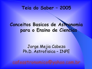 Teia do Saber – 2005
Conceitos Basicos de Astronomia
para o Ensino de Ciencias
Jorge Mejia Cabeza
Ph.D. Astrofisica – INPE
cafeastronomico@yahoo.com.br
 