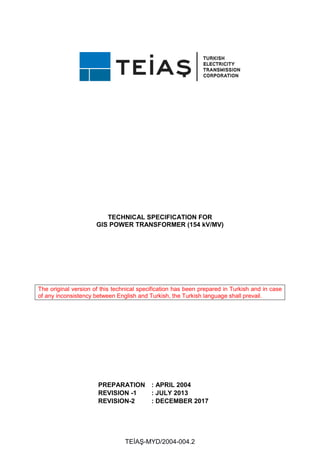 TEİAŞ-MYD/2004-004.2
TECHNICAL SPECIFICATION FOR
GIS POWER TRANSFORMER (154 kV/MV)
The original version of this technical specification has been prepared in Turkish and in case
of any inconsistency between English and Turkish, the Turkish language shall prevail.
PREPARATION : APRIL 2004
REVISION -1 : JULY 2013
REVISION-2 : DECEMBER 2017
 