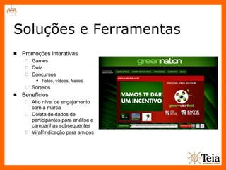 Soluções e Ferramentas Promoções interativas Games Quiz Concursos Fotos, vídeos, frases Sorteios Benefícios Alto nível de engajamento com a marca Coleta de dados de participantes para análise e campanhas subsequentes Viral/Indicação para amigos 