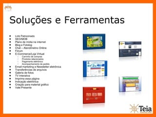 Soluções e Ferramentas Link Patrocinado SEO/MOB Plano de mídia na internet Blog e Fotolog Chat – Atendimetno Online Fórum E-Commerce/Loja Virtual Carrinho de compras Produtos relacionados Pagamento eletrônico Acompanhamento de pedido Email marketing e Newsletter eletrônica Transferências de arquivos Galeria de fotos TV Interativa Imprima essa página Indicação eletrônica Criação para material gráfico Vale Presente 