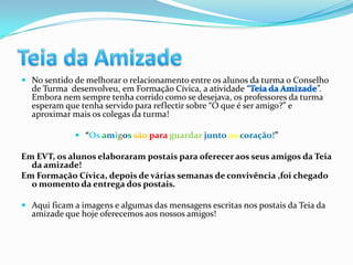  No sentido de melhorar o relacionamento entre os alunos da turma o Conselho
  de Turma desenvolveu, em Formação Cívica, a atividade “                 ”.
  Embora nem sempre tenha corrido como se desejava, os professores da turma
  esperam que tenha servido para reflectir sobre “O que é ser amigo?” e
  aproximar mais os colegas da turma!

              “Os amigos são para guardar junto ao coração!”

Em EVT, os alunos elaboraram postais para oferecer aos seus amigos da Teia
  da amizade!
Em Formação Cívica, depois de várias semanas de convivência ,foi chegado
  o momento da entrega dos postais.

 Aqui ficam a imagens e algumas das mensagens escritas nos postais da Teia da
  amizade que hoje oferecemos aos nossos amigos!
 
