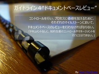 ガイドライン４“ドキュメントベースレビュー”
    コントロールを行い、プロセスに価値を加えるために、
            それぞれのマイルストーンにおいて、
   ドキュメントベースのレビューを行わなければならない。
   • 「ドキュメントなしに、知的生産のコントロールやマネージメントを
                        • 行うことはできない。」




                          By Sean MacEntee
 