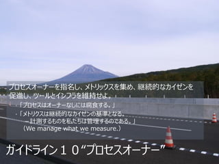 プロセスオーナーを指名し、メトリックスを集め、継続的なカイゼンを
促進し、ツールとインフラを維持せよ。
 • 「プロセスはオーナーなしには腐食する。」
 • 「メトリクスは継続的なカイゼンの基準となる。
  －計測するものを私たちは管理するのである。」
 （We manage what we measure.）


ガイドライン１０“プロセスオーナー”
 