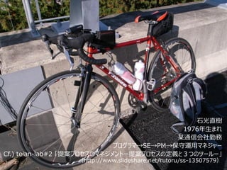 石光直樹
                                           1976年生まれ
                                          某通信会社勤務
                             プログラマ→SE→PM→保守運用マネジャー
Cf.) teian-lab#2 「提案プロセスのマネジメントー提案プロセスの定義と３つのツールー」
                 （http://www.slideshare.net/rutoru/ss-13507579）
 