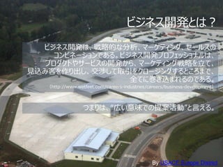 ビジネス開発とは？
  ビジネス開発は、戦略的な分析、マーケティング、セールスの
     コンビネーションである。ビジネス開発プロフェッショナルは、
   プロダクトやサービスの開発から、マーケティング戦略を立て、
見込み客を作り出し、交渉して取引をクロージングするところまで、
                   全てに巻き込まれるのである。
   （http://www.wetfeet.com/careers-industries/careers/business-development）




                  つまりは、“広い意味での提案活動”と言える。




                                               By USACE Europe District
 