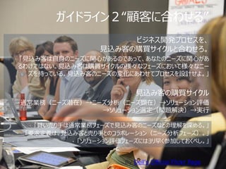 ガイドライン２“顧客に合わせる”
                       ビジネス開発プロセスを、
                  見込み客の購買サイクルと合わせろ。
• 「見込み客は自身のニーズに関心があるのであって、あなたのニーズに関心があ
るわけではない。見込み客は購買サイクルの様々なフェーズにおいて様々なニー
  ズを持っている。見込み客のニーズの変化にあわせてプロセスを設計せよ。」


                            見込み客の購買サイクル
• 通常業務（ニーズ潜在）→ニーズ分析（ニーズ顕在）→ソリューション評価
                   →ソリューション選定（問題解決）→実行

  • 「賢い売り手は通常業務フェーズで見込み客のニーズなどの理解を深める。」
 • 「要求定義は、見込み客と売り手とのコラボレーション（ニーズ分析フェーズ）。」
            • 「ソリューション評価フェーズにはヨリ早く参加しておくべし。」



                        By Dell's Official Flickr Page
 