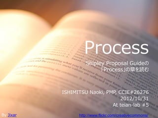 Process
                    Shipley Proposal Guideの
                          「Process」の章を読む



           ISHIMITSU Naoki, PMP, CCIE#26276
                                  2012/10/31
                              At teian-lab #5

By Jixar         http://www.flickr.com/creativecommons/
 