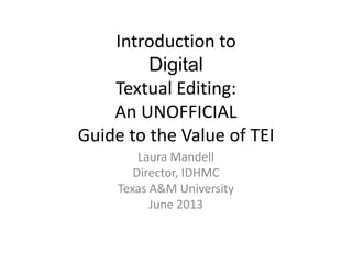 Introduction to
Digital
Textual Editing:
An UNOFFICIAL
Guide to the Value of TEI
Laura Mandell
Director, IDHMC
Texas A&M University
June 2013
 