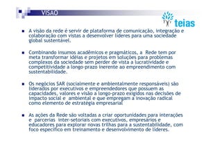 VISÃO

A visão da rede é servir de plataforma de comunicação, integração e
colaboração com vistas a desenvolver líderes para uma sociedade
global sustentável.

Combinando insumos acadêmicos e pragmáticos, a Rede tem por
meta transformar idéias e projetos em soluções para problemas
complexos da sociedade sem perder de vista a lucratividade e
competitividade a longo-prazo inerente ao empreendimento com
sustentabilidade.

Os negócios SAR (socialmente e ambientalmente responsáveis) são
liderados por executivos e empreendedores que possuem as
capacidades, valores e visão a longo-prazo exigidos nas decisões de
impacto social e ambiental e que empregam a inovação radical
como elemento de estratégia empresarial

As ações da Rede são voltadas a criar oportunidades para interações
e parcerias inter-setoriais com executivos, empresários e
educadores para explorar novas trilhas para a sustentabilidade, com
foco específico em treinamento e desenvolvimento de líderes.
 