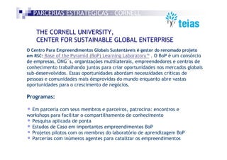 PARCERIAS ESTRATÉGICAS – CORNELL

    THE CORNELL UNIVERSITY,
    CENTER FOR SUSTAINABLE GLOBAL ENTERPRISE
O Centro Para Empreendimentos Globais Sustentáveis é gestor do renomado projeto
em RSC: Base of the Pyramid (BoP) Learning Laboratory™ . O BoP é um consórcio
de empresas, ONG´s, organizações multilaterais, empreendedores e centros de
conhecimento trabalhando juntos para criar oportunidades nos mercados globais
sub-desenvolvidos. Essas oportunidades abordam necessidades críticas de
pessoas e comunidades mais desprovidas do mundo enquanto abre vastas
oportunidades para o crescimento de negócios.

Programas:

• Em parceria com seus membros e parceiros, patrocina: encontros e
workshops para facilitar o compartilhamento de conhecimento
• Pesquisa aplicada de ponta
• Estudos de Caso em importantes empreendimentos BoP
• Projetos pilotos com os membros do laboratório de aprendizagem BoP
• Parcerias com inúmeros agentes para catalizar os empreendimentos
 