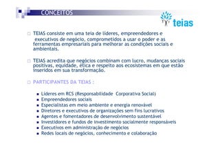 CONCEITOS


TEIAS consiste em uma teia de líderes, empreendedores e
 executivos de negócio, comprometidos a usar o poder e as
ferramentas empresariais para melhorar as condições sociais e
ambientais.

TEIAS acredita que negócios combinam com lucro, mudanças sociais
positivas, equidade, ética e respeito aos ecosistemas em que estão
inseridos em sua transformação.

PARTICIPANTES DA TEIAS :

   Líderes em RCS (Responsabilidade Corporativa Social)
   Empreendedores sociais
   Especialistas em meio ambiente e energia renovável
   Diretores e executivos de organizações sem fins lucrativos
   Agentes e fomentadores de desenvolvimento sustentável
   Investidores e fundos de investimento socialmente responsáveis
   Executivos em administração de negócios
   Redes locais de negócios, conhecimento e colaboração
 