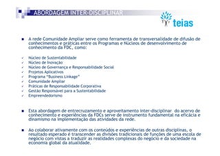 ABORDAGEM INTER-DISCIPLINAR



A rede Comunidade Ampliar serve como ferramenta de transversalidade de difusão de
conhecimentos e práticas entre os Programas e Núcleos de desenvolvimento de
conhecimento da FDC, como:

Núcleo de Sustentabilidade
Núcleo de Inovação
Núcleo de Governança e Responsabilidade Social
Projetos Aplicativos
Programa “Business Linkage”
Comunidade Ampliar
Práticas de Responsabilidade Corporativa
Gestão Responsável para a Sustentabilidade
Empreendedorismo


Esta abordagem de entrecruzamento e aproveitamento inter-disciplinar do acervo de
conhecimento e experiências da FDCs serve de instrumento fundamental na eficácia e
dinamismo na implementação das atividades da rede.

Ao colaborar ativamente com os conteúdos e experiências de outras disciplinas, o
resultado esperado é transcender as divisões tradicionais de funções de uma escola de
negócio com vistas a traduzir as realidades complexas do negócio e da sociedade na
economia global da atualidade.
 
