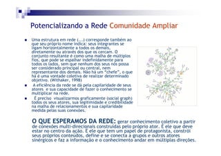 Potencializando a Rede Comunidade Ampliar
Uma estrutura em rede (...) corresponde também ao
que seu próprio nome indica: seus integrantes se
ligam horizontalmente a todos os demais,
diretamente ou através dos que os cercam. O
conjunto resultante é como uma malha de múltiplos
fios, que pode se espalhar indefinidamente para
todos os lados, sem que nenhum dos seus nós possa
ser considerado principal ou central, nem
representante dos demais. Não há um “chefe”, o que
há é uma vontade coletiva de realizar determinado
objetivo. (Withaker, 1998)
 A eficiência da rede se dá pela capilaridade de seus
atores e sua capacidade de fazer o conhecimento se
multiplicar na rede.
  É preciso visualizarmos graficamente (social graph)
todos os seus atores, sua legitimidade e credibilidade
na malha de relacionamentos e sua capilaridade
medida pelas suas conexões.

O QUE ESPERAMOS DA REDE: gerar conhecimento coletivo a partir
de conexões multi-direcionais construídas pelo próprio ator. É ele que deve
estar no centro da ação. É ele que tem um papel de protagonista, constrói
seus próprios conteúdos, define e se conecta a grupos e outros atores
sinérgicos e faz a informação e o conhecimento andar em múltiplas direções.
 