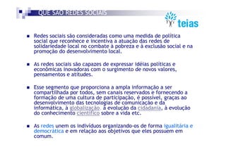 QUE SÃO REDES SOCIAIS


Redes sociais são consideradas como uma medida de política
social que reconhece e incentiva a atuação das redes de
solidariedade local no combate à pobreza e à exclusão social e na
promoção do desenvolvimento local.

As redes sociais são capazes de expressar idéias políticas e
econômicas inovadoras com o surgimento de novos valores,
pensamentos e atitudes.

Esse segmento que proporciona a ampla informação a ser
compartilhada por todos, sem canais reservados e fornecendo a
formação de uma cultura de participação, é possível, graças ao
desenvolvimento das tecnologias de comunicação e da
informática, à globalização, à evolução da cidadania, à evolução
do conhecimento científico sobre a vida etc.

As redes unem os indivíduos organizando-os de forma igualitária e
democrática e em relação aos objetivos que eles possuem em
comum.
 